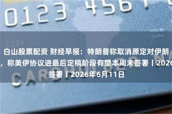 白山股票配资 财经早报：特朗普称取消原定对伊朗的打击行动，称美伊协议进最后定稿阶段有望本周末签署丨2026年6月11日