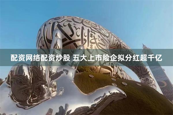配资网络配资炒股 五大上市险企拟分红超千亿