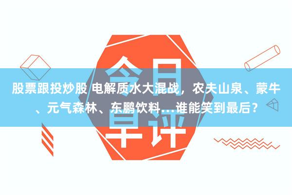 股票跟投炒股 电解质水大混战，农夫山泉、蒙牛、元气森林、东鹏饮料…谁能笑到最后？