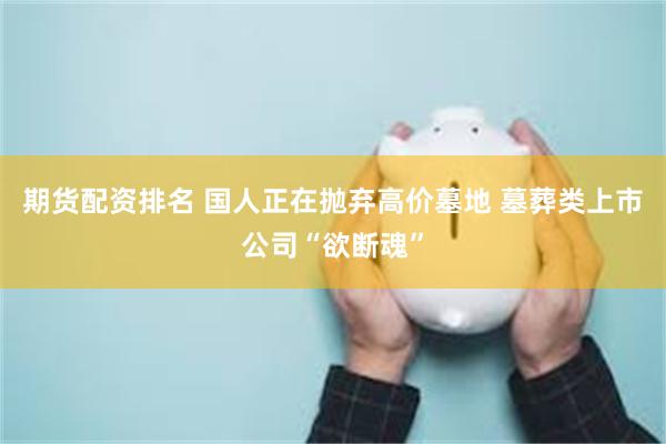 期货配资排名 国人正在抛弃高价墓地 墓葬类上市公司“欲断魂”