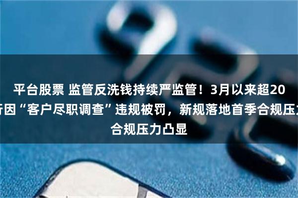 平台股票 监管反洗钱持续严监管！3月以来超20家银行因“客户尽职调查”违规被罚，新规落地首季合规压力凸显