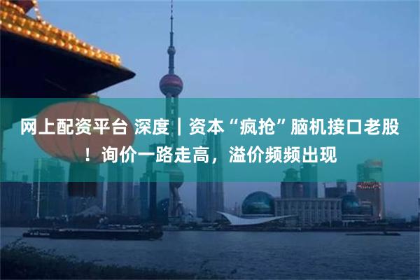 网上配资平台 深度｜资本“疯抢”脑机接口老股！询价一路走高，溢价频频出现