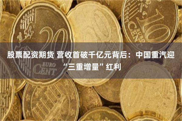 股票配资期货 营收首破千亿元背后：中国重汽迎“三重增量”红利