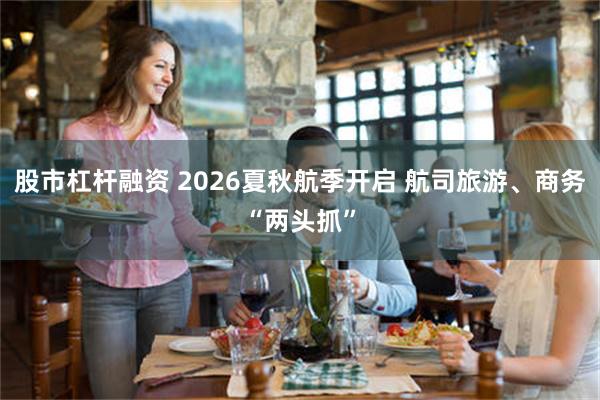 股市杠杆融资 2026夏秋航季开启 航司旅游、商务“两头抓”