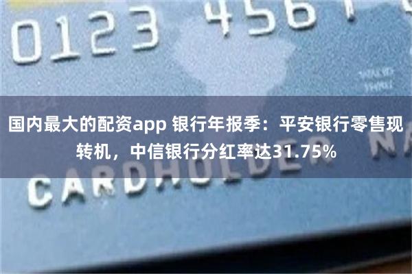 国内最大的配资app 银行年报季：平安银行零售现转机，中信银行分红率达31.75%
