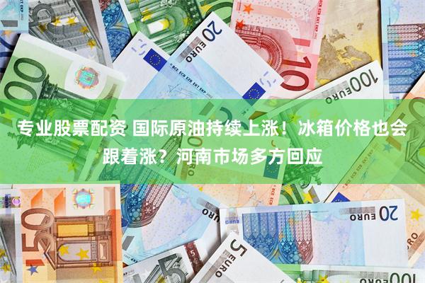 专业股票配资 国际原油持续上涨！冰箱价格也会跟着涨？河南市场多方回应