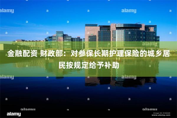 金融配资 财政部：对参保长期护理保险的城乡居民按规定给予补助