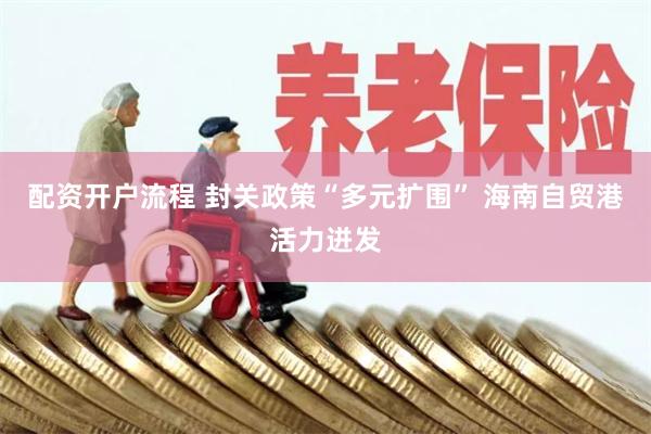配资开户流程 封关政策“多元扩围” 海南自贸港活力迸发
