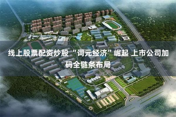 线上股票配资炒股 “词元经济”崛起 上市公司加码全链条布局
