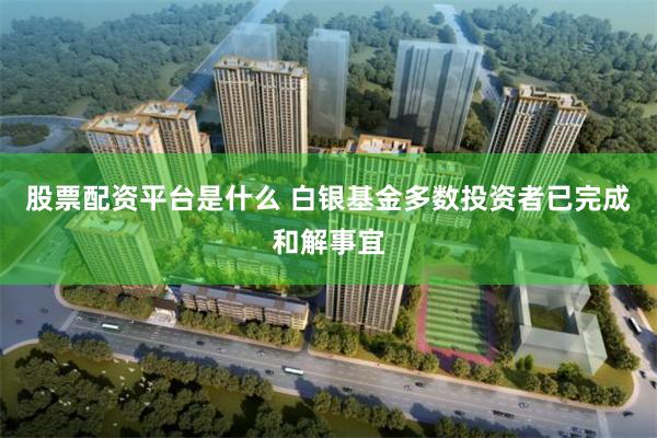 股票配资平台是什么 白银基金多数投资者已完成和解事宜