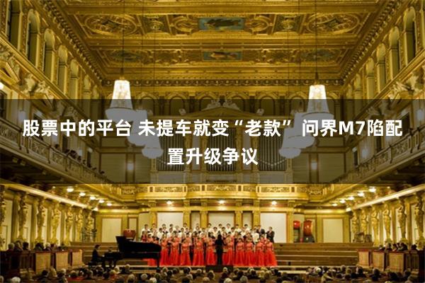 股票中的平台 未提车就变“老款” 问界M7陷配置升级争议