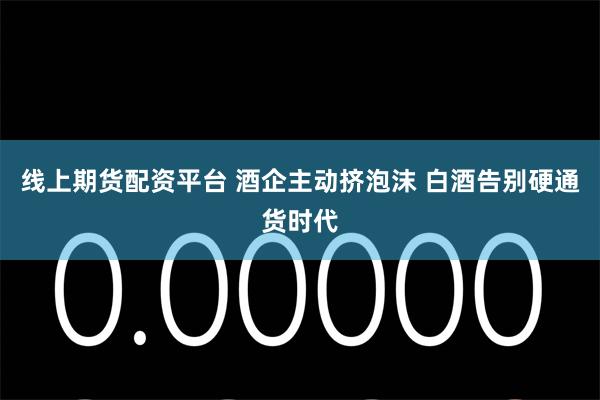 线上期货配资平台 酒企主动挤泡沫 白酒告别硬通货时代
