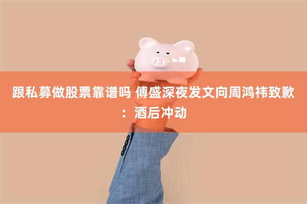 跟私募做股票靠谱吗 傅盛深夜发文向周鸿祎致歉：酒后冲动