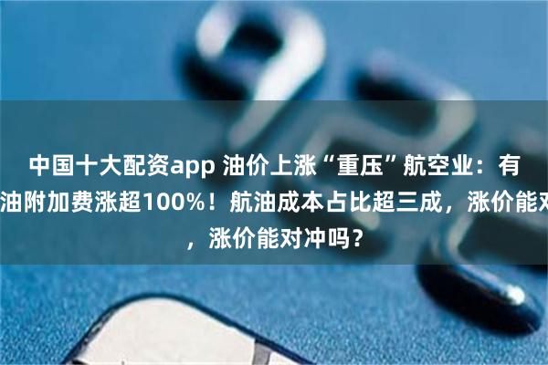 中国十大配资app 油价上涨“重压”航空业：有航司燃油附加费涨超100%！航油成本占比超三成，涨价能对冲吗？