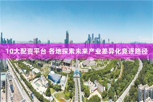 10大配资平台 各地探索未来产业差异化竞逐路径