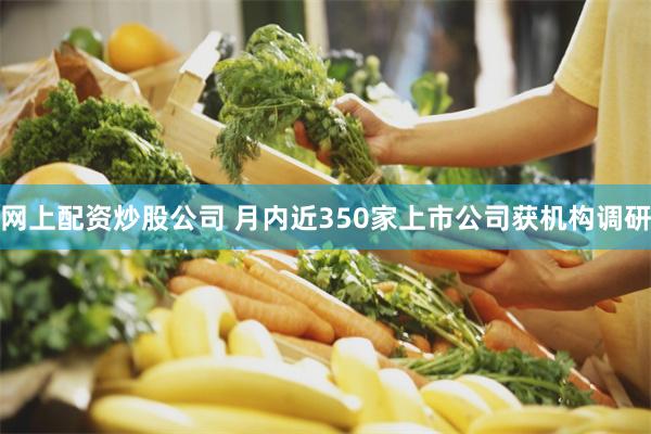 网上配资炒股公司 月内近350家上市公司获机构调研