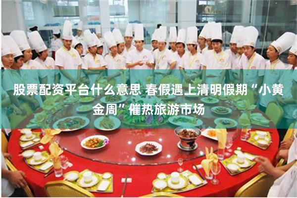 股票配资平台什么意思 春假遇上清明假期“小黄金周”催热旅游市场