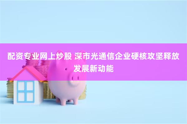配资专业网上炒股 深市光通信企业硬核攻坚释放发展新动能