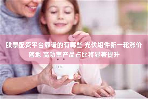股票配资平台靠谱的有哪些 光伏组件新一轮涨价落地 高功率产品占比将显著提升