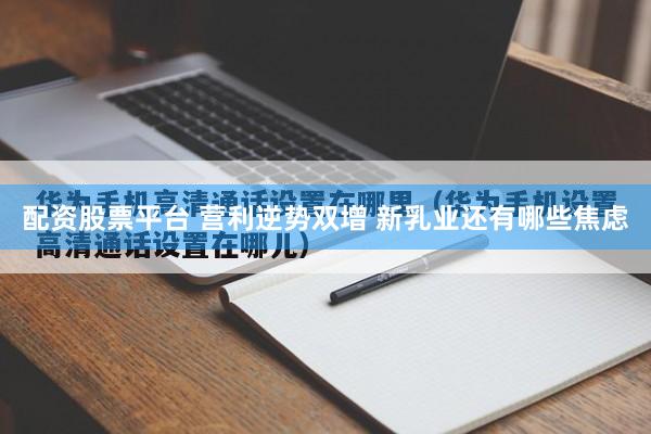 配资股票平台 营利逆势双增 新乳业还有哪些焦虑