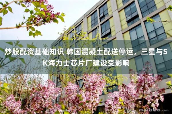 炒股配资基础知识 韩国混凝土配送停运，三星与SK海力士芯片厂建设受影响