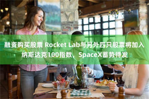 融资购买股票 Rocket Lab与另外四只股票将加入纳斯达克100指数，SpaceX蓄势待发
