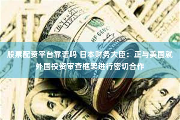 股票配资平台靠谱吗 日本财务大臣：正与美国就外国投资审查框架进行密切合作