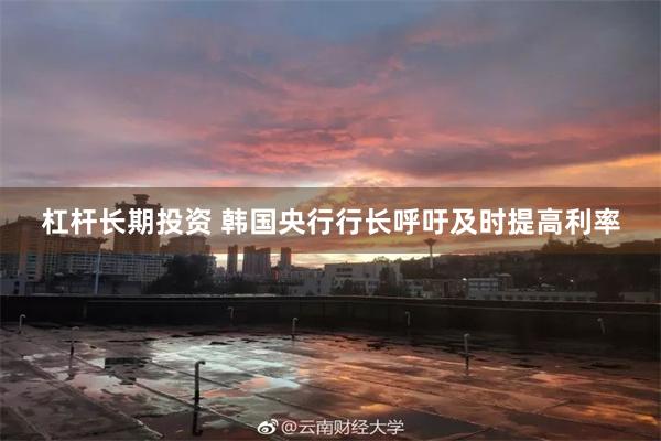 杠杆长期投资 韩国央行行长呼吁及时提高利率