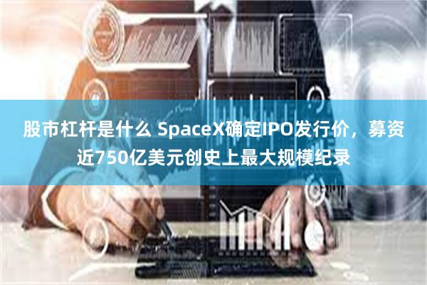 股市杠杆是什么 SpaceX确定IPO发行价，募资近750亿美元创史上最大规模纪录