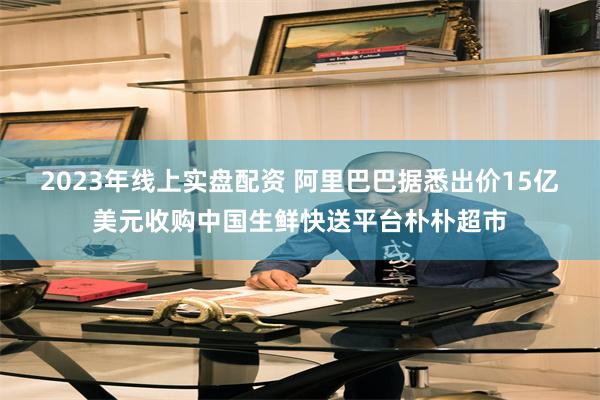 2023年线上实盘配资 阿里巴巴据悉出价15亿美元收购中国生鲜快送平台朴朴超市
