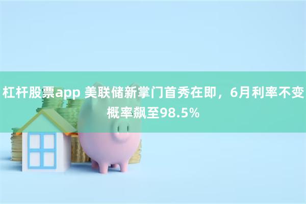 杠杆股票app 美联储新掌门首秀在即，6月利率不变概率飙至98.5%