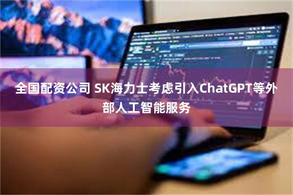 全国配资公司 SK海力士考虑引入ChatGPT等外部人工智能服务