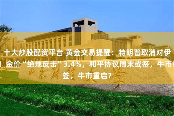 十大炒股配资平台 黄金交易提醒：特朗普取消对伊空袭！金价“绝地反击”3.4%，和平协议周末或签，牛市重启？