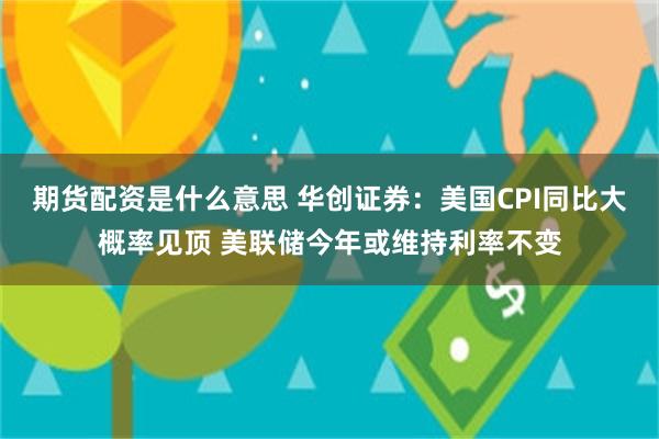 期货配资是什么意思 华创证券：美国CPI同比大概率见顶 美联储今年或维持利率不变