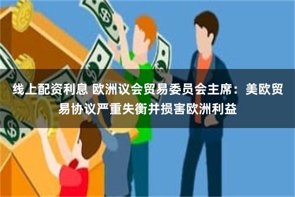 线上配资利息 欧洲议会贸易委员会主席：美欧贸易协议严重失衡并损害欧洲利益