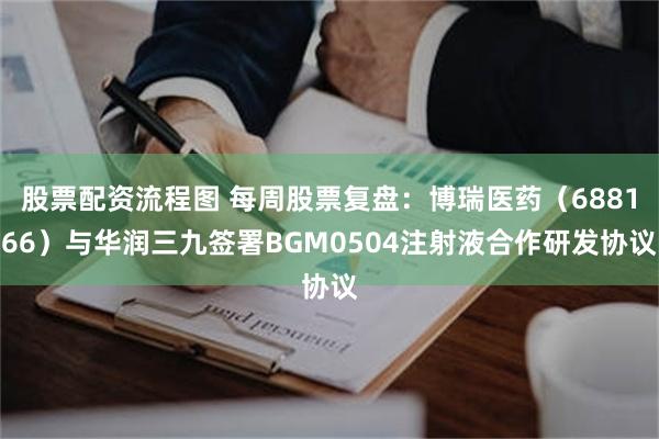 股票配资流程图 每周股票复盘:博瑞医药(688166)与华润三九签署BGM0504注射液合作研发协议