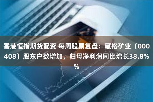 香港恒指期货配资 每周股票复盘：藏格矿业（000408）股东户数增加，归母净利润同比增长38.8%