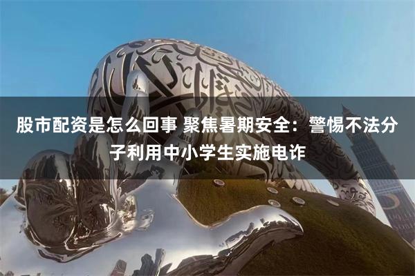 股市配资是怎么回事 聚焦暑期安全：警惕不法分子利用中小学生实施电诈