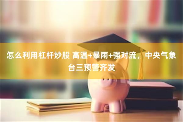 怎么利用杠杆炒股 高温+暴雨+强对流，中央气象台三预警齐发
