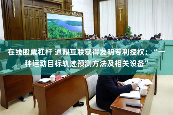 在线股票杠杆 通鼎互联获得发明专利授权：“一种运动目标轨迹预测方法及相关设备”