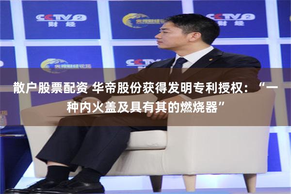 散户股票配资 华帝股份获得发明专利授权：“一种内火盖及具有其的燃烧器”
