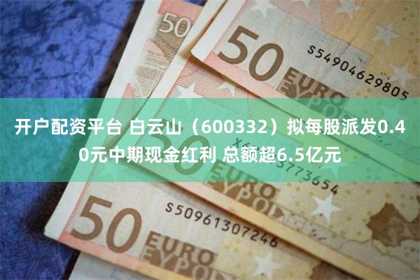 开户配资平台 白云山（600332）拟每股派发0.40元中期现金红利 总额超6.5亿元