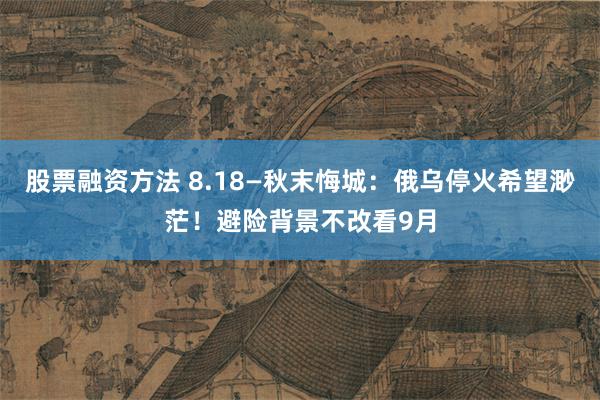 股票融资方法 8.18—秋末悔城:俄乌停火希望渺茫!避险背景不改看9月