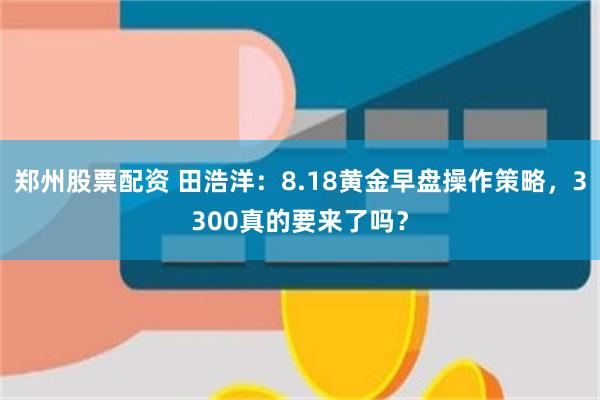 郑州股票配资 田浩洋：8.18黄金早盘操作策略，3300真的要来了吗？