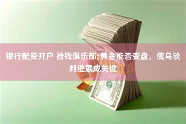 银行配资开户 抢钱俱乐部;黄金能否变盘，俄乌谈判进展成关键