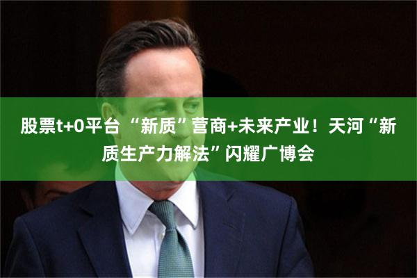 股票t+0平台 “新质”营商+未来产业！天河“新质生产力解法”闪耀广博会
