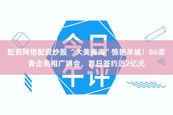 配资网络配资炒股 “大美青海”惊艳羊城！86家青企亮相广博会，首日签约近2亿元
