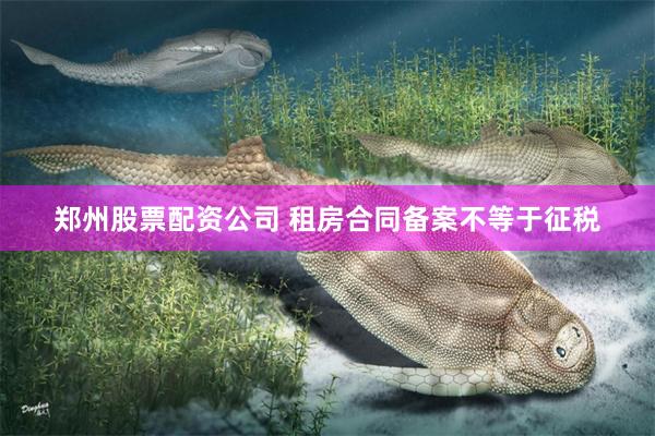 郑州股票配资公司 租房合同备案不等于征税