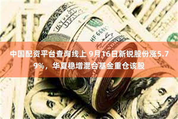 中国配资平台查询线上 9月16日新锐股份涨5.79%，华夏稳增混合基金重仓该股