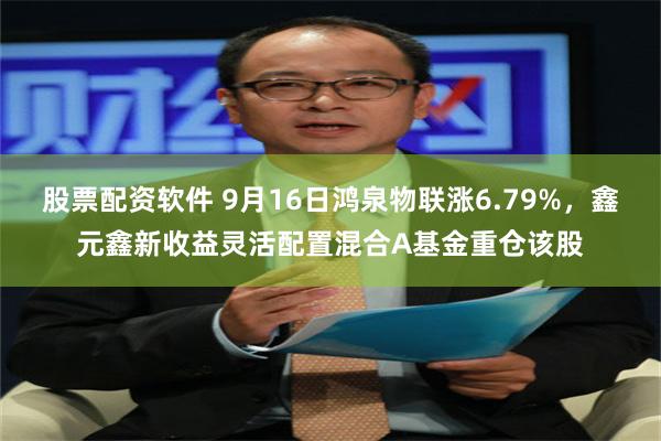 股票配资软件 9月16日鸿泉物联涨6.79%，鑫元鑫新收益灵活配置混合A基金重仓该股